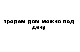 продам дом можно под дачу